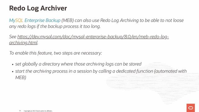 Redo Log Archiver
MySQL Enterprise Backup (MEB) can also use Redo Log Archiving to be able to not loose
any redo logs if the backup process it too long.
See h ps://dev.mysql.com/doc/mysql-enterprise-backup/8.0/en/meb-redo-log-
archiving.html.
To enable this feature, two steps are necessary:
set globally a directory where those archiving logs can be stored
start the archiving process in a session by calling a dedicated function (automated with
MEB)
Copyright @ 2023 Oracle and/or its affiliates.
55
