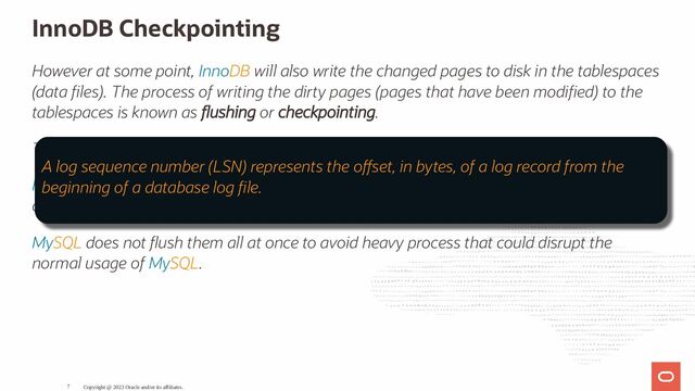 InnoDB Checkpointing
However at some point, InnoDB will also write the changed pages to disk in the tablespaces
(data les). The process of writing the dirty pages (pages that have been modi ed) to the
tablespaces is known as ushing or checkpointing.
The checkpoint represent the LSN value of the latest changes wri en to the data les.
InnoDB ushes small batches of those dirty pages from the bu er pool, this is why it's
called fuzzy checkpointing.
MySQL does not ush them all at once to avoid heavy process that could disrupt the
normal usage of MySQL.
Copyright @ 2023 Oracle and/or its affiliates.
A log sequence number (LSN) represents the o set, in bytes, of a log record from the
beginning of a database log le.
7
