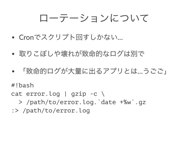 ϩʔςʔγϣϯʹ͍ͭͯ
• CronͰεΫϦϓτճ͔͢͠ͳ͍…
• औΓ͜΅͠΍յΕ͕க໋తͳϩά͸ผͰ
• ʮக໋తϩά͕େྔʹग़ΔΞϓϦͱ͸…͏͝͝ʯ
#!bash
cat error.log | gzip -c \
> /path/to/error.log.`date +%w`.gz
:> /path/to/error.log
