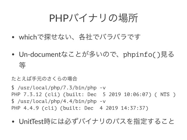 PHPόΠφϦͷ৔ॴ
• whichͰ୳ͤͳ͍ɺ֤ࣾͰόϥόϥͰ͢
• Un-documentͳ͜ͱ͕ଟ͍ͷͰɺphpinfo()ݟΔ
౳
ͨͱ͑͹खݩͷ͘͞Βͷ৔߹
$ /usr/local/php/7.3/bin/php -v
PHP 7.3.12 (cli) (built: Dec 5 2019 10:06:07) ( NTS )
$ /usr/local/php/4.4/bin/php -v
PHP 4.4.9 (cli) (built: Dec 4 2019 14:37:37)
• UnitTest࣌ʹ͸ඞͣόΠφϦͷύεΛࢦఆ͢Δ͜ͱ
