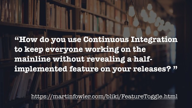 “How do you use Continuous Integration
to keep everyone working on the
mainline without revealing a half-
implemented feature on your releases? ”
https://martinfowler.com/bliki/FeatureToggle.html

