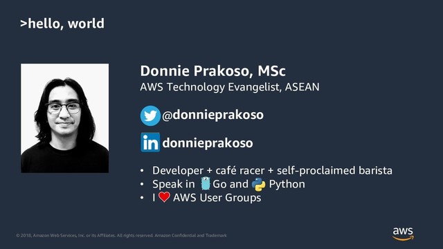 © 2018, Amazon Web Services, Inc. or its Affiliates. All rights reserved. Amazon Confidential and Trademark
>hello, world
Donnie Prakoso, MSc
AWS Technology Evangelist, ASEAN
@donnieprakoso
donnieprakoso
• Developer + café racer + self-proclaimed barista
• Speak in Go and Python
• I AWS User Groups
