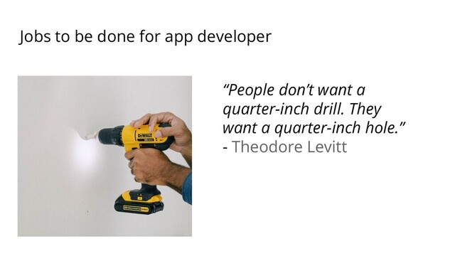Jobs to be done for app developer
“People don’t want a
quarter-inch drill. They
want a quarter-inch hole.”
- Theodore Levitt
