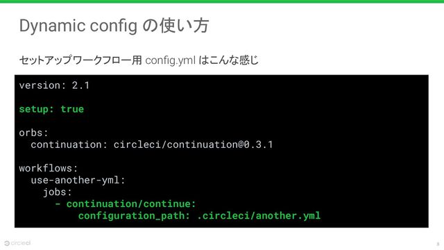 8
Dynamic conﬁg の使い方
セットアップワークフロー用 conﬁg.yml はこんな感じ
version: 2.1
setup: true
orbs:
continuation: circleci/continuation@0.3.1
workflows:
use-another-yml:
jobs:
- continuation/continue:
configuration_path: .circleci/another.yml
