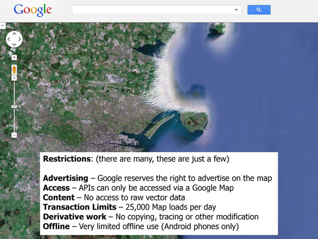 Restrictions: (there are many, these are just a few)
Advertising – Google reserves the right to advertise on the map
Access – APIs can only be accessed via a Google Map
Content – No access to raw vector data
Transaction Limits – 25,000 Map loads per day
Derivative work – No copying, tracing or other modification
Offline – Very limited offline use (Android phones only)

