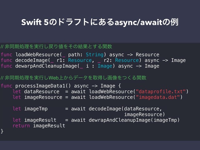 Swift 5ͷυϥϑτʹ͋Δasync/awaitͷྫ
// ඇಉظॲཧΛ࣮ߦ͠໭Γ஋Λͦͷ݁Ռͱ͢Δؔ਺
func loadWebResource(_ path: String) async -> Resource
func decodeImage(_ r1: Resource, _ r2: Resource) async -> Image
func dewarpAndCleanupImage(_ i : Image) async -> Image
// ඇಉظॲཧΛ࣮ߦ͠Web্͔ΒσʔλΛऔಘ͠ը૾Λͭ͘Δؔ਺
func processImageData1() async -> Image {
let dataResource = await loadWebResource("dataprofile.txt")
let imageResource = await loadWebResource(“imagedata.dat")
let imageTmp = await decodeImage(dataResource,
imageResource)
let imageResult = await dewrapAndCleanupImage(imageTmp)
return imageResult
}
