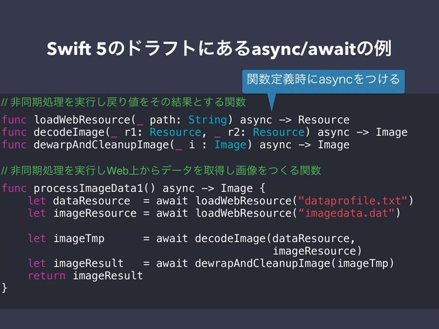Swift 5ͷυϥϑτʹ͋Δasync/awaitͷྫ
// ඇಉظॲཧΛ࣮ߦ͠໭Γ஋Λͦͷ݁Ռͱ͢Δؔ਺
func loadWebResource(_ path: String) async -> Resource
func decodeImage(_ r1: Resource, _ r2: Resource) async -> Image
func dewarpAndCleanupImage(_ i : Image) async -> Image
// ඇಉظॲཧΛ࣮ߦ͠Web্͔ΒσʔλΛऔಘ͠ը૾Λͭ͘Δؔ਺
func processImageData1() async -> Image {
let dataResource = await loadWebResource("dataprofile.txt")
let imageResource = await loadWebResource(“imagedata.dat")
let imageTmp = await decodeImage(dataResource,
imageResource)
let imageResult = await dewrapAndCleanupImage(imageTmp)
return imageResult
}
ؔ਺ఆٛ࣌ʹBTZODΛ͚ͭΔ
