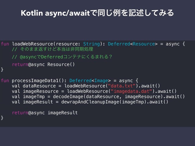 Kotlin async/awaitͰಉ͡ྫΛهड़ͯ͠ΈΔ
fun loadWebResource(resource: String): Deferred = async {
// ͦͷ··ฦ͚͢Ͳຊ౰͸ඇಉظॲཧ
// @asyncͰDeferredίϯςφʹ͘Δ·ΕΔʁ
return@async Resource()
}
fun processImageData1(): Deferred = async {
val dataResource = loadWebResource("data.txt").await()
val imageResource = loadWebResource("imagedata.dat").await()
val imageTmp = decodeImage(dataResource, imageResource).await()
val imageResult = dewrapAndCleanupImage(imageTmp).await()
return@async imageResult
}
