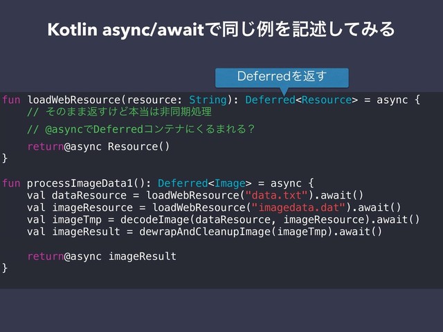 Kotlin async/awaitͰಉ͡ྫΛهड़ͯ͠ΈΔ
fun loadWebResource(resource: String): Deferred = async {
// ͦͷ··ฦ͚͢Ͳຊ౰͸ඇಉظॲཧ
// @asyncͰDeferredίϯςφʹ͘Δ·ΕΔʁ
return@async Resource()
}
fun processImageData1(): Deferred = async {
val dataResource = loadWebResource("data.txt").await()
val imageResource = loadWebResource("imagedata.dat").await()
val imageTmp = decodeImage(dataResource, imageResource).await()
val imageResult = dewrapAndCleanupImage(imageTmp).await()
return@async imageResult
}
%FGFSSFEΛฦ͢
