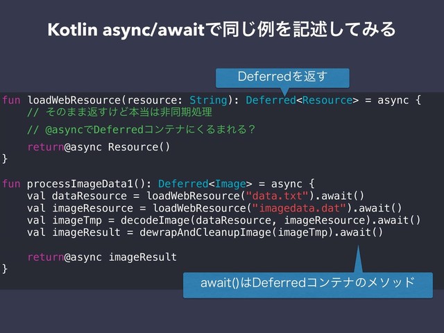 Kotlin async/awaitͰಉ͡ྫΛهड़ͯ͠ΈΔ
fun loadWebResource(resource: String): Deferred = async {
// ͦͷ··ฦ͚͢Ͳຊ౰͸ඇಉظॲཧ
// @asyncͰDeferredίϯςφʹ͘Δ·ΕΔʁ
return@async Resource()
}
fun processImageData1(): Deferred = async {
val dataResource = loadWebResource("data.txt").await()
val imageResource = loadWebResource("imagedata.dat").await()
val imageTmp = decodeImage(dataResource, imageResource).await()
val imageResult = dewrapAndCleanupImage(imageTmp).await()
return@async imageResult
}
BXBJU 
͸%FGFSSFEίϯςφͷϝιου
%FGFSSFEΛฦ͢
