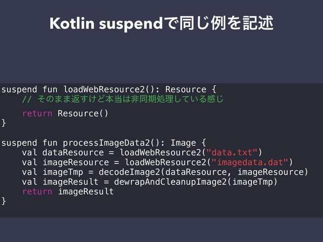 Kotlin suspendͰಉ͡ྫΛهड़
suspend fun loadWebResource2(): Resource {
// ͦͷ··ฦ͚͢Ͳຊ౰͸ඇಉظॲཧ͍ͯ͠Δײ͡
return Resource()
}
suspend fun processImageData2(): Image {
val dataResource = loadWebResource2("data.txt")
val imageResource = loadWebResource2("imagedata.dat")
val imageTmp = decodeImage2(dataResource, imageResource)
val imageResult = dewrapAndCleanupImage2(imageTmp)
return imageResult
}
