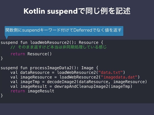 Kotlin suspendͰಉ͡ྫΛهड़
suspend fun loadWebResource2(): Resource {
// ͦͷ··ฦ͚͢Ͳຊ౰͸ඇಉظॲཧ͍ͯ͠Δײ͡
return Resource()
}
suspend fun processImageData2(): Image {
val dataResource = loadWebResource2("data.txt")
val imageResource = loadWebResource2("imagedata.dat")
val imageTmp = decodeImage2(dataResource, imageResource)
val imageResult = dewrapAndCleanupImage2(imageTmp)
return imageResult
}
ؔ਺ଆʹTVTQFOEΩʔϫʔυ෇͚ͯ%FGFSSFEͰͳ͘஋Λฦ͢
