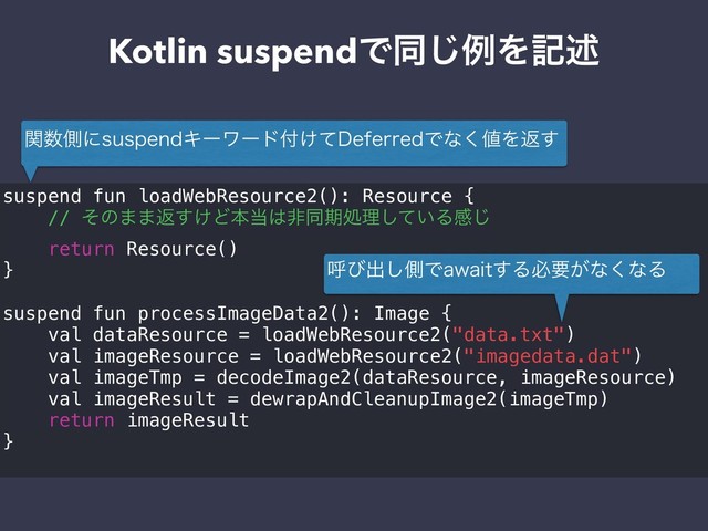 Kotlin suspendͰಉ͡ྫΛهड़
suspend fun loadWebResource2(): Resource {
// ͦͷ··ฦ͚͢Ͳຊ౰͸ඇಉظॲཧ͍ͯ͠Δײ͡
return Resource()
}
suspend fun processImageData2(): Image {
val dataResource = loadWebResource2("data.txt")
val imageResource = loadWebResource2("imagedata.dat")
val imageTmp = decodeImage2(dataResource, imageResource)
val imageResult = dewrapAndCleanupImage2(imageTmp)
return imageResult
}
ؔ਺ଆʹTVTQFOEΩʔϫʔυ෇͚ͯ%FGFSSFEͰͳ͘஋Λฦ͢
ݺͼग़͠ଆͰBXBJU͢Δඞཁ͕ͳ͘ͳΔ
