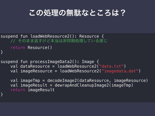 ͜ͷॲཧͷແବͳͱ͜Ζ͸ʁ
suspend fun loadWebResource2(): Resource {
// ͦͷ··ฦ͚͢Ͳຊ౰͸ඇಉظॲཧ͍ͯ͠Δײ͡
return Resource()
}
suspend fun processImageData2(): Image {
val dataResource = loadWebResource2("data.txt")
val imageResource = loadWebResource2(“imagedata.dat")
val imageTmp = decodeImage2(dataResource, imageResource)
val imageResult = dewrapAndCleanupImage2(imageTmp)
return imageResult
}
