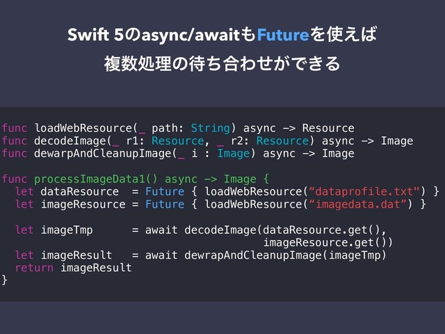 Swift 5ͷasync/await΋FutureΛ࢖͑͹
ෳ਺ॲཧͷ଴ͪ߹Θ͕ͤͰ͖Δ
func loadWebResource(_ path: String) async -> Resource
func decodeImage(_ r1: Resource, _ r2: Resource) async -> Image
func dewarpAndCleanupImage(_ i : Image) async -> Image
func processImageData1() async -> Image {
let dataResource = Future { loadWebResource(“dataprofile.txt") }
let imageResource = Future { loadWebResource(“imagedata.dat”) }
let imageTmp = await decodeImage(dataResource.get(),
imageResource.get())
let imageResult = await dewrapAndCleanupImage(imageTmp)
return imageResult
}
