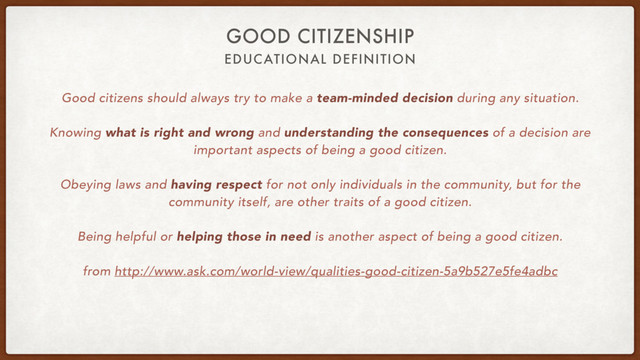 EDUCATIONAL DEFINITION
GOOD CITIZENSHIP
Good citizens should always try to make a team-minded decision during any situation.
Knowing what is right and wrong and understanding the consequences of a decision are
important aspects of being a good citizen.
Obeying laws and having respect for not only individuals in the community, but for the
community itself, are other traits of a good citizen.
Being helpful or helping those in need is another aspect of being a good citizen.
from http://www.ask.com/world-view/qualities-good-citizen-5a9b527e5fe4adbc
