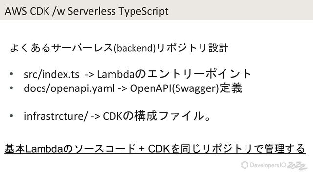 AWS CDK /w Serverless TypeScript
よくあるサーバーレス(backend)リポジトリ設計
• src/index.ts -> Lambdaのエントリーポイント
• docs/openapi.yaml -> OpenAPI(Swagger)定義
• infrastrcture/ -> CDKの構成ファイル。
基本Lambdaのソースコード + CDKを同じリポジトリで管理する
