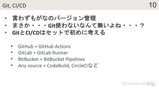 10
Git, CI/CD
• 言わずもがなのバージョン管理
• まさか・・・Git使わないなんて無いよね・・・？
• GitとCI/CDはセットで初めに考える
• GitHub + GitHub Actions
• GitLab + GitLab Runner
• BitBucket + BitBucket Pipelines
• Any source + CodeBuild, CircleCIなど
