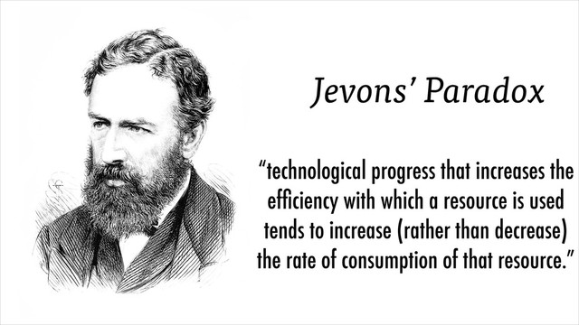 “technological progress that increases the
efﬁciency with which a resource is used
tends to increase (rather than decrease)
the rate of consumption of that resource.”
Jevons’ Paradox
