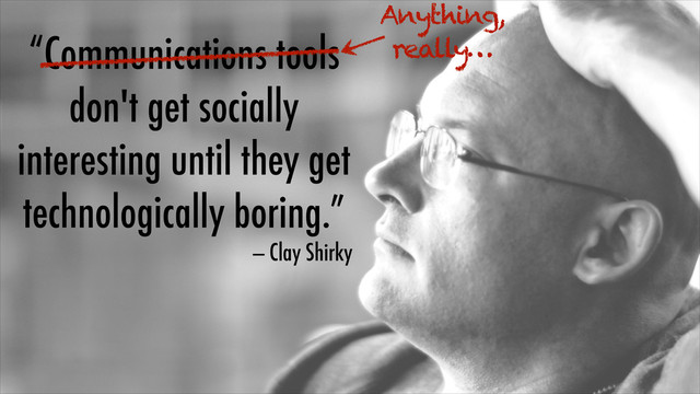 “Communications tools
don't get socially
interesting until they get
technologically boring.”
— Clay Shirky
Anything,
really…
