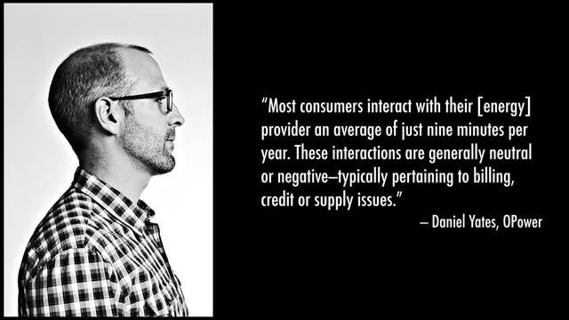 “Most consumers interact with their [energy]
provider an average of just nine minutes per
year. These interactions are generally neutral
or negative—typically pertaining to billing,
credit or supply issues.”
— Daniel Yates, OPower
