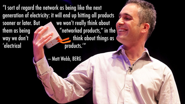 “I sort of regard the network as being like the next
generation of electricity: it will end up hitting all products
sooner or later. But we won’t really think about
them as being “networked products,” in the
way we don’t think about things as
‘electrical products.‘”
— Matt Webb, BERG
