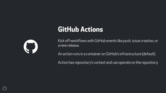 GitHub Actions
Kick off workflows with GitHub events like push, issue creation, or
a new release.
An action runs in a container on GitHub’s infrastructure (default).
Action has repository’s context and can operate on the repository.
