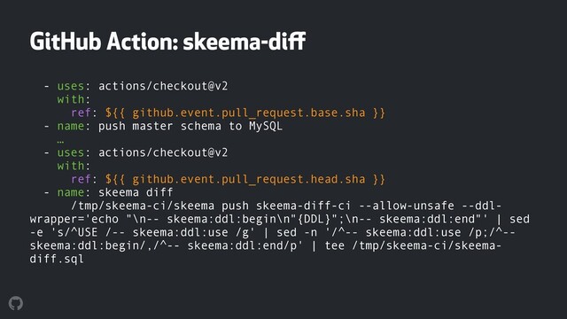 GitHub Action: skeema-diﬀ
- uses: actions/checkout@v2 
with: 
ref: ${{ github.event.pull_request.base.sha }} 
- name: push master schema to MySQL 
… 
- uses: actions/checkout@v2 
with: 
ref: ${{ github.event.pull_request.head.sha }} 
- name: skeema diff 
/tmp/skeema-ci/skeema push skeema-diff-ci --allow-unsafe --ddl-
wrapper='echo "\n-- skeema:ddl:begin\n"{DDL}";\n-- skeema:ddl:end"' | sed
-e 's/^USE /-- skeema:ddl:use /g' | sed -n '/^-- skeema:ddl:use /p;/^--
skeema:ddl:begin/,/^-- skeema:ddl:end/p' | tee /tmp/skeema-ci/skeema-
diff.sql
