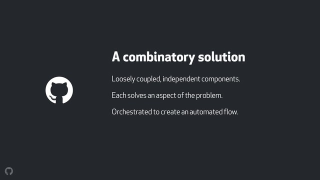 A combinatory solution
Loosely coupled, independent components.
Each solves an aspect of the problem.
Orchestrated to create an automated flow.
