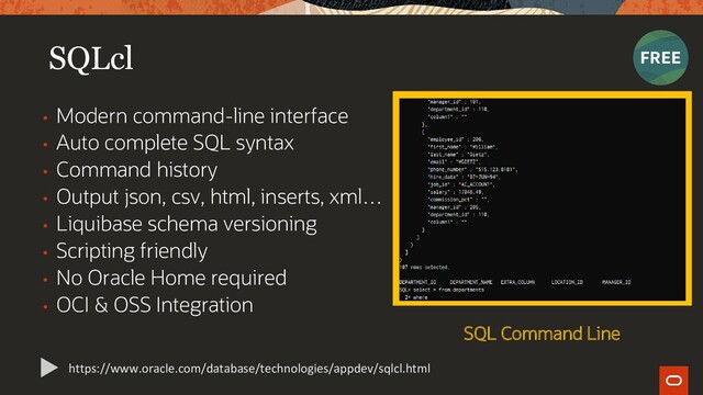 SQLcl
• Modern command-line interface
• Auto complete SQL syntax
• Command history
• Output json, csv, html, inserts, xml…
• Liquibase schema versioning
• Scripting friendly
• No Oracle Home required
• OCI & OSS Integration
https://www.oracle.com/database/technologies/appdev/sqlcl.html
SQL Command Line
