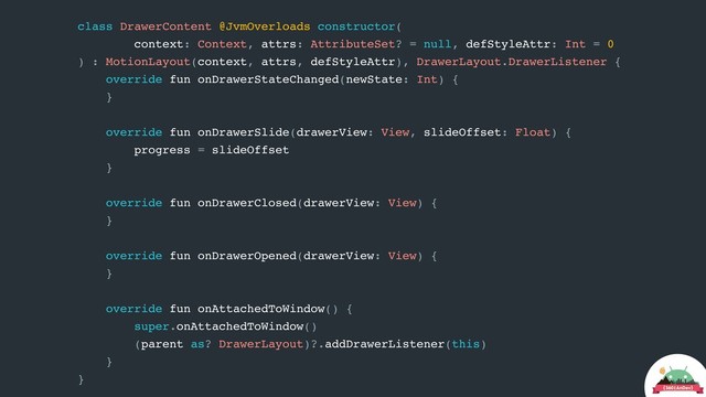 class DrawerContent @JvmOverloads constructor(
context: Context, attrs: AttributeSet? = null, defStyleAttr: Int = 0
) : MotionLayout(context, attrs, defStyleAttr), DrawerLayout.DrawerListener {
override fun onDrawerStateChanged(newState: Int) {
}
override fun onDrawerSlide(drawerView: View, slideOffset: Float) {
progress = slideOffset
}
override fun onDrawerClosed(drawerView: View) {
}
override fun onDrawerOpened(drawerView: View) {
}
override fun onAttachedToWindow() {
super.onAttachedToWindow()
(parent as? DrawerLayout)?.addDrawerListener(this)
}
}
