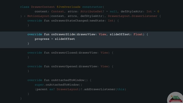 class DrawerContent @JvmOverloads constructor(
context: Context, attrs: AttributeSet? = null, defStyleAttr: Int = 0
) : MotionLayout(context, attrs, defStyleAttr), DrawerLayout.DrawerListener {
override fun onDrawerStateChanged(newState: Int) {
}
override fun onDrawerSlide(drawerView: View, slideOffset: Float) {
progress = slideOffset
}
override fun onDrawerClosed(drawerView: View) {
}
override fun onDrawerOpened(drawerView: View) {
}
override fun onAttachedToWindow() {
super.onAttachedToWindow()
(parent as? DrawerLayout)?.addDrawerListener(this)
}
}
