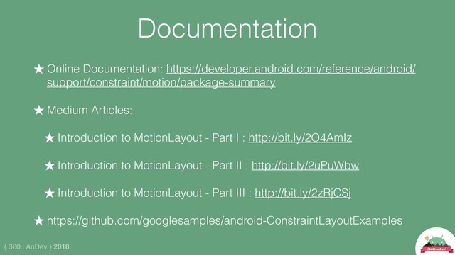 { 360 | AnDev } 2018
Documentation
★ Online Documentation: https://developer.android.com/reference/android/
support/constraint/motion/package-summary
★ Medium Articles:
★ Introduction to MotionLayout - Part I : http://bit.ly/2O4AmIz
★ Introduction to MotionLayout - Part II : http://bit.ly/2uPuWbw
★ Introduction to MotionLayout - Part III : http://bit.ly/2zRjCSj
★ https://github.com/googlesamples/android-ConstraintLayoutExamples
