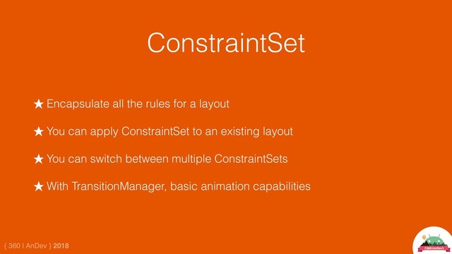 { 360 | AnDev } 2018
ConstraintSet
★ Encapsulate all the rules for a layout
★ You can apply ConstraintSet to an existing layout
★ You can switch between multiple ConstraintSets
★ With TransitionManager, basic animation capabilities
