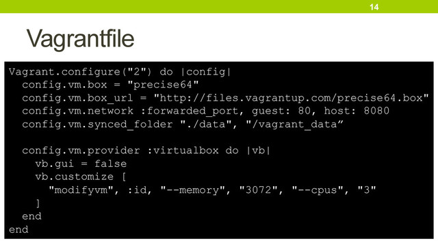 Vagrantfile
14
Vagrant.configure("2") do |config|
config.vm.box = "precise64"
config.vm.box_url = "http://files.vagrantup.com/precise64.box"
config.vm.network :forwarded_port, guest: 80, host: 8080
config.vm.synced_folder "./data", "/vagrant_data”
config.vm.provider :virtualbox do |vb|
vb.gui = false
vb.customize [
"modifyvm", :id, "--memory", "3072", "--cpus", "3"
]
end
end
