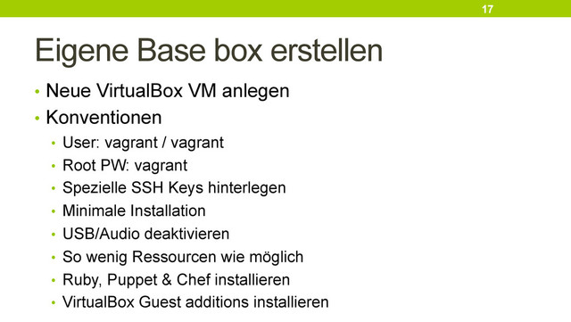 Eigene Base box erstellen
•  Neue VirtualBox VM anlegen
•  Konventionen
•  User: vagrant / vagrant
•  Root PW: vagrant
•  Spezielle SSH Keys hinterlegen
•  Minimale Installation
•  USB/Audio deaktivieren
•  So wenig Ressourcen wie möglich
•  Ruby, Puppet & Chef installieren
•  VirtualBox Guest additions installieren
17
