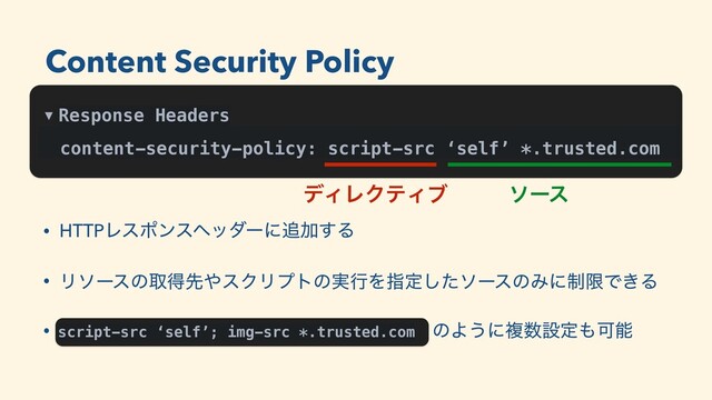 ▼ Response Headers
content-security-policy: script-src ‘self’ *.trusted.com
σΟϨΫςΟϒ ιʔε
• HTTPϨεϙϯεϔομʔʹ௥Ճ͢Δ
• Ϧιʔεͷऔಘઌ΍εΫϦϓτͷ࣮ߦΛࢦఆͨ͠ιʔεͷΈʹ੍ݶͰ͖Δ
• script-src ‘self’; img-src *.trusted.comͷ ͷΑ͏ʹෳ਺ઃఆ΋Մೳ
script-src ‘self’; img-src *.trusted.com
Content Security Policy
