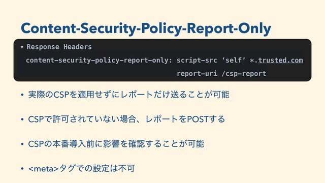 ▼ Response Headers
content-security-policy-report-only: script-src ‘self’ *.trusted.com
report-uri /csp-report
• ࣮ࡍͷCSPΛద༻ͤͣʹϨϙʔτ͚ͩૹΔ͜ͱ͕Մೳ
• CSPͰڐՄ͞Ε͍ͯͳ͍৔߹ɺϨϙʔτΛPOST͢Δ
• CSPͷຊ൪ಋೖલʹӨڹΛ֬ೝ͢Δ͜ͱ͕Մೳ
• λάͰͷઃఆ͸ෆՄ
Content-Security-Policy-Report-Only
