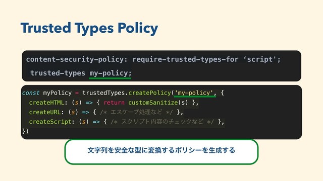 content-security-policy: require-trusted-types-for ‘script';
trusted-types my-policy;
const myPolicy = trustedTypes.createPolicy('my-policy', {
createHTML: (s) => { return customSanitize(s) },
createURL: (s) => { /* ΤεέʔϓॲཧͳͲ */ },
createScript: (s) => { /* εΫϦϓτ಺༰ͷνΣοΫͳͲ */ },
})
Trusted Types Policy
จࣈྻΛ҆શͳܕʹม׵͢ΔϙϦγʔΛੜ੒͢Δ
