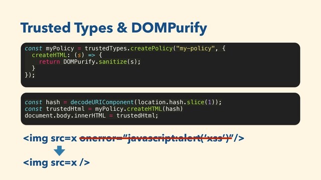 const myPolicy = trustedTypes.createPolicy("my-policy", {
createHTML: (s) => {
return DOMPurify.sanitize(s);
}
});
Trusted Types & DOMPurify
const hash = decodeURIComponent(location.hash.slice(1));
const trustedHtml = myPolicy.createHTML(hash)
document.body.innerHTML = trustedHtml;
<img src="x">
<img src="x">
