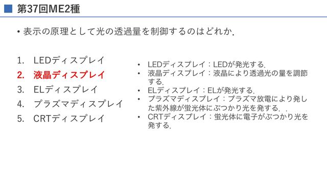 第37回ME2種
• 表⽰の原理として光の透過量を制御するのはどれか．
1. LEDディスプレイ
2. 液晶ディスプレイ
3. ELディスプレイ
4. プラズマディスプレイ
5. CRTディスプレイ
• -&%σΟεϓϨΠɿ-&%͕ൃޫ͢Δɽ
• ӷথσΟεϓϨΠɿӷথʹΑΓಁաޫͷྔΛௐઅ
͢Δɽ
• &-σΟεϓϨΠɿ&-͕ൃޫ͢Δɽ
• ϓϥζϚσΟεϓϨΠɿϓϥζϚ์ిʹΑΓൃ͠
ͨࢵ֎ઢ͕ܬޫମʹͿ͔ͭΓޫΛൃ͢Δɽɽ
• $35σΟεϓϨΠɿܬޫମʹిࢠ͕Ϳ͔ͭΓޫΛ
ൃ͢Δɽ
