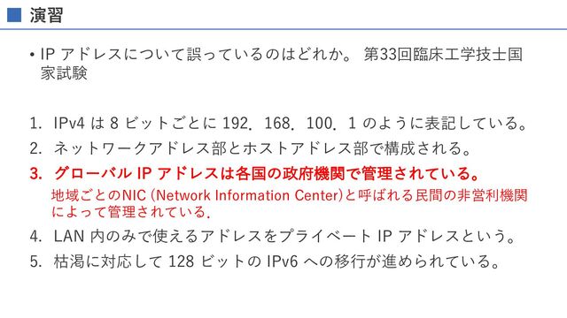 演習
• IP アドレスについて誤っているのはどれか。 第33回臨床⼯学技⼠国
家試験
1. IPv4 は 8 ビットごとに 192．168．100．1 のように表記している。
2. ネットワークアドレス部とホストアドレス部で構成される。
3. グローバル IP アドレスは各国の政府機関で管理されている。
地域ごとのNIC (Network Information Center)と呼ばれる⺠間の⾮営利機関
によって管理されている．
4. LAN 内のみで使えるアドレスをプライベート IP アドレスという。
5. 枯渇に対応して 128 ビットの IPv6 への移⾏が進められている。
