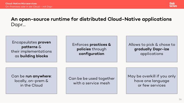 Cloud-Native Microservices:
On-Premises oder in der Cloud – mit Dapr
An open-source runtime for distributed Cloud-Native applications
Dapr…
36
Encapsulates proven
patterns &
their implementations
as building blocks
Enforces practices &
policies through
configuration
May be overkill if you only
have one language
or few services
Can be be used together
with a service mesh
Allows to pick & chose to
gradually Dapr-ize
applications
Can be run anywhere:
locally, on-prem &
in the Cloud
