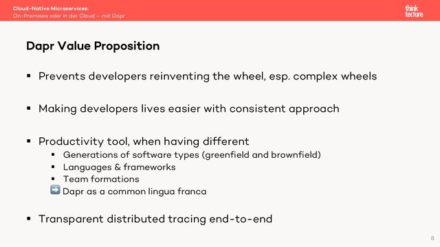§ Prevents developers reinventing the wheel, esp. complex wheels
§ Making developers lives easier with consistent approach
§ Productivity tool, when having different
§ Generations of software types (greenfield and brownfield)
§ Languages & frameworks
§ Team formations
➡ Dapr as a common lingua franca
§ Transparent distributed tracing end-to-end
Cloud-Native Microservices:
On-Premises oder in der Cloud – mit Dapr
Dapr Value Proposition
8
