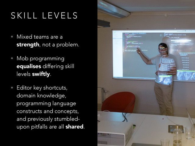 S K I L L L E V E L S
• Mixed teams are a
strength, not a problem.
• Mob programming
equalises differing skill
levels swiftly.
• Editor key shortcuts,
domain knowledge,
programming language
constructs and concepts,
and previously stumbled-
upon pitfalls are all shared.
