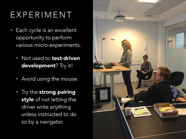 E X P E R I M E N T
• Each cycle is an excellent
opportunity to perform
various micro-experiments.
• Not used to test-driven
development? Try it!
• Avoid using the mouse.
• Try the strong pairing
style of not letting the
driver write anything
unless instructed to do
so by a navigator.
