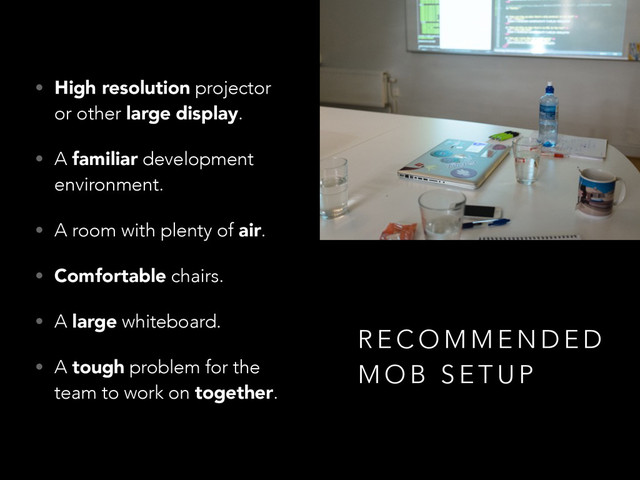 • High resolution projector
or other large display.
• A familiar development
environment.
• A room with plenty of air.
• Comfortable chairs.
• A large whiteboard.
• A tough problem for the
team to work on together.
R E C O M M E N D E D
M O B S E T U P
