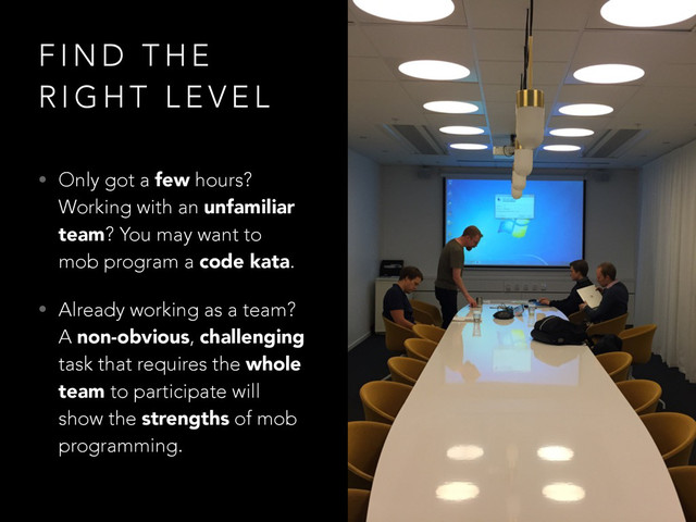 F I N D T H E
R I G H T L E V E L
• Only got a few hours?
Working with an unfamiliar
team? You may want to
mob program a code kata.
• Already working as a team?
A non-obvious, challenging
task that requires the whole
team to participate will
show the strengths of mob
programming.
