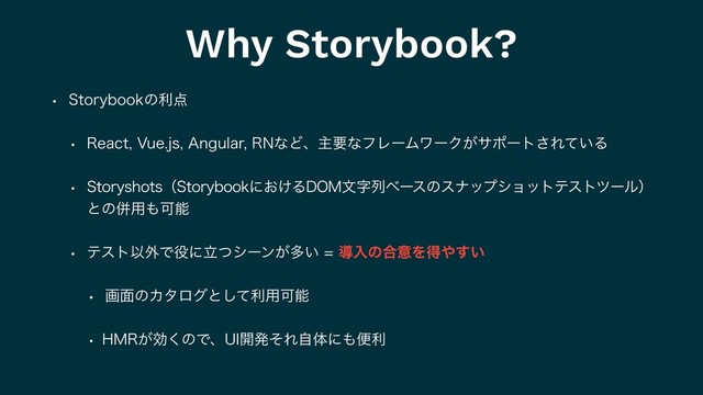 Why Storybook?
w 4UPSZCPPLͷར఺
w 3FBDU7VFKT"OHVMBS3/ͳͲɺओཁͳϑϨʔϜϫʔΫ͕αϙʔτ͞Ε͍ͯΔ
w 4UPSZTIPUTʢ4UPSZCPPLʹ͓͚Δ%0.จࣈྻϕʔεͷεφοϓγϣοτςετπʔϧʣ
ͱͷซ༻΋Մೳ
w ςετҎ֎Ͱ໾ʹཱͭγʔϯ͕ଟ͍ಋೖͷ߹ҙΛಘ΍͍͢
w ը໘ͷΧλϩάͱͯ͠ར༻Մೳ
w ).3͕ޮ͘ͷͰɺ6*։ൃͦΕࣗମʹ΋ศར
