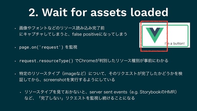 2. Wait for assets loaded
w ը૾΍ϑΥϯτͳͲͷϦιʔεಡΈࠐΈ׬ྃલ 
ʹΩϟϓνϟͯ͠͠·͏ͱɺGBMTFQPTJUJWFʹͳͬͯ͠·͏
w page.on('request')Λ؂ࢹ
w request.resourceType()Ͱ$ISPNF͕൑ผͨ͠Ϧιʔεछผ͕ࣄલʹΘ͔Δ
w ಛఆͷϦιʔελΠϓʢJNBHFͳͲʣʹ͍ͭͯɺͦͷϦΫΤετ͕׬͔ྃͨ͠Ͳ͏͔Λݕ
ূ͔ͯ͠ΒɺTDSFFOTIPUΛ࣮ߦ͢ΔΑ͏ʹ͍ͯ͠Δ
w ϦιʔελΠϓΛݟ͓͔ͯͳ͍ͱɺTFSWFSTFOUFWFOUTʢFH4UPSZCPPLͷ).3ʣ
ͳͲɺʮ׬ྃ͠ͳ͍ʯϦΫΤετΛ؂ࢹ͠ଓ͚Δ͜ͱʹͳΔ
